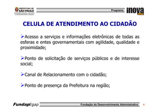 Programa




   CELULA DE ATENDIMENTO AO CIDADÃO

    Acesso a serviços e informações eletrônicas de todas as
  esferas e entes governamentais com agilidade, qualidade e
  proximidade;

    Ponto de solicitação de serviços públicos e de interesse
  social;

    Canal de Relacionamento com o cidadão;

    Ponto de presença da Prefeitura na região;



FundapEgap                     Fundação do Desenvolvimento Administrativo   5
 