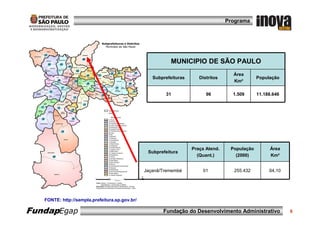 Programa




                                                           MUNICIPIO DE SÃO PAULO
                                                                                     Área
                                                   Subprefeituras      Distritos                População
                                                                                     Km²

                                                        31                96         1.509      11.188.646




                                                                    Praça Atend.    População        Área
                                                 Subprefeitura
                                                                      (Quant.)        (2000)         Km²


                                                Jaçanã/Tremembé         01           255.432         64,10




   FONTE: http://sempla.prefeitura.sp.gov.br/

FundapEgap                                             Fundação do Desenvolvimento Administrativo            6
 