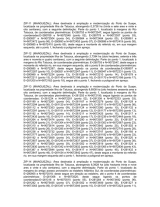 ZIP-11 (MANGUEZAL): Área destinada à ampliação e modernização do Porto de Suape,
localizada na propriedade Ilha de Tatuoca, abrangendo 0,3728 ha (trinta e sete ares e vinte e
oito centiares), com a seguinte delimitação: Parte do ponto 1, localizado à margens do Rio
Tatuoca, de coordenadas planimétricas: E=280755 e N=9072547; segue ligando os pontos de
coordenadas:E=280769 e N=9072548 (ponto 02), E=280778 e N=9072557 (ponto 03),
E=280857 e N=9072504 (ponto 04), E=280864 e N=9072484 (ponto 05), E=280881 e
N=9072472 (ponto 06), E=280893 e N=9072455 (ponto 07), E=280896 e N=9072419 (ponto 08),
E=280885 e N=9072410 (ponto 09), deste segue a montante do referido rio, em sua margem
esquerda, até o ponto 1, fechando a poligonal em apreço.

ZIP-12 (MANGUEZAL): Área destinada à ampliação e modernização do Porto de Suape,
localizada na propriedade Ilha de Tatuoca, abrangendo 2,7394 ha (dois hectares, setenta e três
ares e noventa e quatro centiares), com a seguinte delimitação: Parte do ponto 1, localizado à
margens do Rio Tatuoca, de coordenadas planimétricas: E=280755 e N=9072547; deste segue a
montante do referido rio, em sua margem esquerda, até o ponto 9 de coordenadas planimétricas:
E=280885 e N=9072287; deste segue ligando os pontos de coordenadas:E=280907 e
N=9072287 (ponto 10), E=280921 e N=9072247 (ponto 11), E=280947 e N=9072231 (ponto 12),
E=280989 e N=9072224 (ponto 13), E=281028 e N=9072210 (ponto 14), E=281079 e
N=9072211 (ponto 15), E=281140 e N=9072198 (ponto 16), E=281170 e N=9072198 (ponto 17),
E=281200 e N=9072182 (ponto 18), segue até o ponto 1, fechando a poligonal em apreço.

ZIP-13 (MANGUEZAL): Área destinada à ampliação e modernização do Porto de Suape,
localizada na propriedade Ilha de Tatuoca, abrangendo 8,6008 ha (oito hectares sessenta ares e
oito centiares), com a seguinte delimitação: Parte do ponto 1, localizado à margens do Rio
Tatuoca, de coordenadas planimétricas: E=281255 e N=9072195; segue ligando os pontos de
coordenadas: E=281224 e N=9072201 (ponto 02), E=281208 e N=9072233 (ponto 03),
E=281189 e N=9072261 (ponto 04), E=281167 e N=9072279 (ponto 05), E=281129 e
N=9072294 (ponto 06), E=281120 e N=9072304 (ponto 07), E=281113 e N=9072327 (ponto 08),
E=281112 e N=9072353 (ponto 09), E=281124 e N=9072380 (ponto 10), E=281132 e
N=9072391 (ponto 11), E=281151 e N=9072394 (ponto 12), E=281177 e N=9072395 (ponto 13),
E=281192 e N=9072403 (ponto 14), E=281211 e N=9072425 (ponto 15), E=281217 e
N=9072435 (ponto 16), E=281211 e N=9072425 (ponto 17), E=281239 e N=9072448 (ponto 18),
E=281264 e N=9072474 (ponto 19), E=281290 e N=9072507 (ponto 20), E=281307 e
N=9072539 (ponto 21), E=281304 e N=9072569 (ponto 22), E=281303 e N=9072587 (ponto 23),
E=281310 e N=9072614 (ponto 24), E=281309 e N=9072642 (ponto 25), E=281302 e
N=9072675 (ponto 26), E=281285 e N=9072704 (ponto 27), E=281268 e N=9072716 (ponto 28),
E=281238 e N=9072732 (ponto 29), E=281221 e N=9072747 (ponto 30), E=281185 e
N=9072777 (ponto 31), E=281165 e N=9072798 (ponto 32), E=281182 e N=9072841 (ponto 33),
E=281192 e N=9072859 (ponto 34), E=281207 e N=9072864 (ponto 35), E=281220 e
N=9072857 (ponto 36), E=281245 e N=9072837 (ponto 37), E=281256 e N=9072811 (ponto 38),
E=281267 e N=9072800 (ponto 39), E=281302 e N=9072819 (ponto 40), E=281325 e
N=9072830 (ponto 41), E=281342 e N=9072832 (ponto 42), E=281365 e N=9072836 (ponto 43),
E=281387 e N=9072844 (ponto 44), E=281417 e N=9072850 (ponto 45), E=281432 e
N=9072847 (ponto 46), E=281434 e N=9072842 (ponto 47), deste segue a montante do referido
rio, em sua margem esquerda até o ponto 1, fechando a poligonal em apreço.

ZIP-14 (MANGUEZAL): Área destinada à ampliação e modernização do Porto de Suape,
localizada na propriedade Ilha de Tatuoca, abrangendo 8,3928 ha (oito hectares trinta e nove
ares e vinte e oito centiares), com a seguinte delimitação: Parte do ponto 1, localizado às
margens do antigo acesso provissório ao estaleiro Atlântico Sul, de coordenadas planimétricas:
E=280955 e N=9073518; deste segue em direção ao estaleiro, até o ponto 4 de coordenadas
planimétricas: E=281308 e N=9073520; deste segue ligando os pontos de
coordenadas:E=281316 e N=9073515 (ponto 05), E=281284 e N=9073492 (ponto 06),
E=281282 e N=9073455 (ponto 07), E=281302 e N=9073409 (ponto 08), E=281327 e
N=9073363 (ponto 09), E=281347 e N=9073346 (ponto 10), E=281347 e N=9073323 (ponto 11),
 