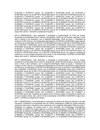 E=281332 e N=9073311 (ponto 12), E=281288 e             N=9073309 (ponto 13), E=281250 e
N=9073309 (ponto 14), E=281195 e N=9073295 (ponto       15), E=281158 e N=9073250 (ponto 16),
E=281149 e N=9073176 (ponto 17), E=281167 e             N=9073107 (ponto 18), E=281157 e
N=9073107 (ponto 19), E=281124 e N=9073136 (ponto       20), E=281085 e N=9073147 (ponto 21),
E=281059 e N=9073175 (ponto 22), E=281029 e             N=9073197 (ponto 23), E=281014 e
N=9073195 (ponto 24), E=280999 e N=9073187 (ponto       25), E=280988 e N=9073198 (ponto 26),
E=280990 e N=9073218 (ponto 27), E=281009 e             N=9073243 (ponto 28), E=281028 e
N=9073256 (ponto 29), E=281073 e N=9073287 (ponto       30), E=281087 e N=9073327 (ponto 31),
E=281076 e N=9073371 (ponto 32), E=281052 e             N=9073391 (ponto 33), E=281019 e
N=9073399 (ponto 34), E=280989 e N=9073421 (ponto       35), E=280964 e N=9073495 (ponto 36),
segue até o ponto 1, fechando a poligonal em apreço.

ZIP-15 (MANGUEZAL): Área destinada à ampliação e modernização do Porto de Suape,
localizada na propriedade Ilha de Tatuoca, abrangendo 1,6981 ha (um hectare, sessenta e nove
ares e oitenta e um centiares), com a seguinte delimitação: Parte do ponto 1, localizado às
margens do Rio Tatuoca, de coordenadas planimétricas: E=281624 e N=9072963; segue ligando
os pontos de coordenadas: E=281573 e N=9072999 (ponto 02), E=281553 e N=9073025 (ponto
03), E=281556 e N=9073042 (ponto 04), E=281590 e N=9073079 (ponto 05), E=281612 e
N=9073091 (ponto 06), E=281629 e N=9073089 (ponto 07), E=281656 e N=9073071 (ponto 08),
E=281672 e N=9073061 (ponto 09), E=281697 e N=9073065 (ponto 10), E=281717 e
N=9073072 (ponto 11), E=281740 e N=9073060 (ponto 12), E=281772 e N=9073037 (ponto 13),
E=281791 e N=9073020 (ponto 14), E=281797 e N=9073005 (ponto 15); segue a montante do
referido rio, em sua margem esquerda, até o ponto 17 de coordenadas: E=281655 e N=9072985;
segue até o ponto 1, fechando a poligonal em apreço.

ZIP-16 (MANGUEZAL): Área destinada à ampliação e modernização do Porto de Suape,
localizada na propriedade Ilha de Cocaia, abrangendo 7,6228 ha (sete hectares, sessenta e dois
ares e vinte e oito centiares), com a seguinte delimitação: Parte do ponto 1, localizado às
margens do Rio Tatuoca, de coordenadas planimétricas: E=281557 e N=9072474; segue ligando
os pontos de coordenadas: E=281607 e N=9072480 (ponto 02), E=281633 e N=9072506 (ponto
03), E=281654 e N=9072527 (ponto 04), E=281688 e N=9072546 (ponto 05), E=281712 e
N=9072581 (ponto 06), E=281713 e N=9072594 (ponto 07), E=281706 e N=9072595 (ponto 08),
E=281644 e N=9072578 (ponto 09), E=281608 e N=9072578 (ponto 10), E=281597 e
N=9072596 (ponto 11), E=281601 e N=9072606 (ponto 12), E=281619 e N=9072621 (ponto 13),
E=281668 e N=9072665 (ponto 14), E=281691 e N=9072678 (ponto 15), E=281709 e
N=9072678 (ponto 16), E=281726 e N=9072660 (ponto 17), E=281738 e N=9072647 (ponto 18),
E=281750 e N=9072651 (ponto 19), E=281775 e N=9072690 (ponto 20), E=281797 e
N=9072724 (ponto 21), E=281815 e N=9072752 (ponto 22), E=281838 e N=9072761 (ponto 23),
E=281858 e N=9072767 (ponto 24), E=281886 e N=9072762 (ponto 25), E=281901 e
N=9072749 (ponto 26), E=281929 e N=9072729 (ponto 27), E=281965 e N=9072702 (ponto 28),
E=281966 e N=9072682 (ponto 29), E=281975 e N=9072678 (ponto 30), E=281995 e
N=9072690 (ponto 31), E=282021 e N=9072732 (ponto 32), E=282037 e N=9072774 (ponto 33),
E=282033 e N=9072800 (ponto 34), E=282010 e N=9072868 (ponto 35), E=282011 e
N=9072897 (ponto 36), localizado às margens do Rio Tatuoca; segue a montante do referido rio,
em sua margem direita, até o ponto 44 de coordenadas: E=281549 e N=9072570; segue até o
ponto 1, fechando a poligonal em apreço.

ZIP-17 (MANGUEZAL): Área destinada à construção de sistema de dutos de petróleo e de lotes
industriais, localizada na propriedade Ilha de Cocaia, abrangendo 4,4656 ha (quatro hectares,
quarenta e seis ares e cinquenta e seis centiares), com a seguinte delimitação: Parte do ponto 1,
localizado às margens de acesso local à zona portuária, de coordenadas planimétricas:
E=282563 e N=9071105; segue ligando os pontos de coordenadas: E=282395 e N=9071093
(ponto 02), E=282350 e N=9071063 (ponto 03), E=282370 e N=9070983 (ponto 04), E=282371 e
N=9070964 (ponto 05), E=282405 e N=9070909 (ponto 06), E=282464 e N=9070856 (ponto 07),
E=282480 e N=9070861 (ponto 08), E=282473 e N=9070899 (ponto 09), E=282447 e
N=9070947 (ponto 10), E=282487 e N=9070955 (ponto 11), E=282558 e N=9070920 (ponto 12),
 