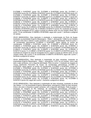 E=279888 e N=9076407 (ponto 53), E=279895 e N=9076383 (ponto 54), E=279911 e
N=9076352 (ponto 55), E=279938 e N=9076337 (ponto 56), E=279963 e N=9076336 (ponto 57),
E=279984 e N=9076339 (ponto 58), E=279991 e N=9076350 (ponto 59), E=279995 e
N=9076377 (ponto 60), E=280007 e N=9076402 (ponto 61), E=280022 e N=9076417 (ponto 62),
E=280048 e N=9076428 (ponto 63), E=280075 e N=9076453 (ponto 64), E=280103 e
N=9076468 (ponto 65), E=280131 e N=9076478 (ponto 66), E=280160 e N=9076481 (ponto 67),
E=280192 e N=9076514 (ponto 68), E=280210 e N=9076537 (ponto 69), E=280205 e
N=9076574 (ponto 70), E=280209 e N=9076589 (ponto 71), E=280192 e N=9076614 (ponto 72),
E=280176 e N=9076635 (ponto 73), E=280179 e N=9076655 (ponto 74), E=280187 e
N=9076677 (ponto 75), E=280203 e N=9076686 (ponto 76), E=280226 e N=9076695 (ponto 77),
E=280245 e N=9076704 (ponto 78), E=280268 e N=9076710 (ponto 79), localizado às margens
do canal de navegação da ZI-3; segue a jusante do referido canal, em sua margem direita, até o
ponto 110 de coordenadas: E=280460 e N=9075836; segue até o ponto 1, fechando a poligonal
em apreço.

ZI3-03 (MANGUEZAL): Área destinada à ampliação e modernização do Porto de Suape,
localizada na propriedade Engenho Massangana – Gleba 1, abrangendo 1,5284 ha (um hectare,
ciquenta e dois ares e oitenta e quatro centiares), com a seguinte delimitação: Parte do ponto 1,
de coordenadas planimétricas: E=280524 e N=9075561; segue ligando os pontos de
coordenadas: E=280506 e N=9075553 (ponto 02), E=280498 e N=9075538 (ponto 03),
E=280473 e N=9075539 (ponto 04), E=280423 e N=9075578 (ponto 05), E=280403 e
N=9075601 (ponto 06), E=280393 e N=9075636 (ponto 07), E=280397 e N=9075658 (ponto 08),
E=280415 e N=9075675 (ponto 09), E=280433 e N=9075692 (ponto 10), E=280440 e
N=9075712 (ponto 11), E=280451 e N=9075740 (ponto 12), E=280474 e N=9075752 (ponto 13),
localizado às margens do canal de navegação da ZI-3; segue a jusante do referido canal, em sua
margem direita, até o ponto 17 de coordenadas: E=280514 e N=9075579; segue até o ponto 1,
fechando a poligonal em apreço.

ZI3-04 (MANGUEZAL): Área destinada à implantação de lotes industriais, localizada na
propriedade Engenho Massangana – Gleba 1, abrangendo 1,2707 ha (um hectare, vinte e sete
ares e sete centiares), com a seguinte delimitação: Parte do ponto 1, localizado às margens do
Tronco Distribuidor Ferroviário de Suape, de coordenadas planimétricas: E=279611 e
N=9076332; segue ligando os pontos de coordenadas: E=279603 e N=9076337 (ponto 02),
E=279569 e N=9076328 (ponto 03), E=279522 e N=9076323 (ponto 04), E=279498 e
N=9076362 (ponto 05), E=279476 e N=9076365 (ponto 06), E=279436 e N=9076350 (ponto 07),
E=279430 e N=9076360 (ponto 08), E=279420 e N=9076428 (ponto 09), E=279409 e
N=9076426 (ponto 10), E=279404 e N=9076388 (ponto 11), E=279402 e N=9076354 (ponto 12),
E=279382 e N=9076323 (ponto 13), E=279370 e N=9076294 (ponto 14), E=279393 e
N=9076283 (ponto 15), E=279469 e N=9076296 (ponto 16), E=279508 e N=9076299 (ponto 17),
E=279553 e N=9076288 (ponto 18), E=279582 e N=9076294 (ponto 19), E=279589 e
N=9076313 (ponto 20); segue até o ponto 1, fechando a poligonal em apreço.

ZI3-05 (MANGUEZAL): Área destinada à implantação de lotes industriais, localizada na divisa
das Glebas 1 e 2 da propriedade Engenho Massangana, abrangendo 6,3854 ha (seis hectares,
trinta e oito ares e cinquenta e quatro centiares), com a seguinte delimitação: Parte do ponto 1,
localizado às margens do Rio Tabatinga, de coordenadas planimétricas: E=279360 e
N=9075615; segue ligando os pontos de coordenadas: E=279375 e N=9075635 (ponto 02),
E=279381 e N=9075685 (ponto 03), E=279352 e N=9075708 (ponto 04), E=279318 e
N=9075702 (ponto 05), E=279287 e N=9075701 (ponto 06), E=279274 e N=9075715 (ponto 07),
E=279244 e N=9075710 (ponto 08), E=279247 e N=9075688 (ponto 09), E=279218 e
N=9075669 (ponto 10), E=279194 e N=9075658 (ponto 11), E=279175 e N=9075661 (ponto 12),
E=279161 e N=9075663 (ponto 13), E=279157 e N=9075650 (ponto 14), E=279165 e
N=9075620 (ponto 15), E=279189 e N=9075588 (ponto 16), E=279186 e N=9075560 (ponto 17),
E=279170 e N=9075510 (ponto 18), E=279133 e N=9075466 (ponto 19), E=279112 e
N=9075436 (ponto 20), E=279107 e N=9075399 (ponto 21), E=279105 e N=9075364 (ponto 22),
E=279097 e N=9075344 (ponto 23), E=279097 e N=9075315 (ponto 24), E=279066 e
 
