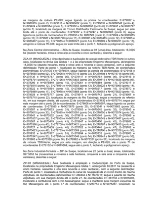 às margens da rodovia PE-028; segue ligando os pontos de coordenadas: E=279827 e
N=9080355 (ponto 2), E=279818 e N=9080452 (ponto 3), E=279532 e N=9080542 (ponto 4),
E=279424 e N=9080584 (ponto 5), E=279332 e N=9080653 (ponto 6), E=279247 e N=9080777
(ponto 7), localizado às margens do Tronco Distribuidor Ferroviário de Suape; segue por este
limite até o ponto de coordenadas: E=279332 e E=279247 e N=9080863 (ponto 8); segue
ligando os pontos de coordenadas: E= 279332 e N= 9080720 (ponto 9), E=279604 e N=9080815
(ponto 10); E=279687 e N=9080798 (ponto 11), E=280001 e N=9080485 (ponto 12), E=279965 e
N=9080407 (ponto 13), E=279885 e N=9080327 (ponto 14), E=279889 e N=9080221 (ponto 15),
atingindo a rodovia PE-028; segue por este limite até o ponto 1, fechando a poligonal em apreço.

Na Zona Central Administrativa – ZCA de Suape, localiza-se 01 (uma) área, totalizando 18,3595
ha (dezoito hectares, trinta e cinco ares e noventa e cinco centiares), descrita a seguir:

ZCA-01 (MANGUEZAL): Área destinada à duplicação de acesso rodoviário (TDR-Norte) e outros
usos, localizada na divisa das Glebas 1 e 2 da propriedade Engenho Massangana, abrangendo
18,3595 ha (dezoito hectares, trinta e cinco ares e noventa e cinco centiares), com a seguinte
delimitação: Parte do ponto 1, localizado às margens da rodovia TDR-Norte, de coordenadas
planimétricas: E=279135 e N=9075679; segue ligando os pontos de coordenadas: E=279105 e
N=9075680 (ponto 02), E=279096 e N=9075716 (ponto 03), E=279108 e N=9075748 (ponto 04),
E=279136 e N=9075767 (ponto 05), E=279147 e N=9075781 (ponto 06), E=279145 e
N=9075791 (ponto 07), E=279126 e N=9075803 (ponto 08), E=279115 e N=9075835 (ponto 09),
E=279099 e N=9075849 (ponto 10), E=279051 e N=9075888 (ponto 11), E=279017 e
N=9075915 (ponto 12), E=278954 e N=9075955 (ponto 13), E=278925 e N=9075969 (ponto 14),
E=278922 e N=9075964 (ponto 15), E=278960 e N=9075917 (ponto 16), E=278970 e
N=9075889 (ponto 17), E=278968 e N=9075868 (ponto 18), E=278951 e N=9075820 (ponto 19),
E=278928 e N=9075777 (ponto 20), E=278911 e N=9075742 (ponto 21), E=278907 e
N=9075710 (ponto 22), localizado às margens do Rio Tabatinga; segue a montante do referido
rio, em sua margem direita, até o ponto 22 de coordenadas: E=278632 e N=9075714; segue por
esta margem até o ponto 28 de coordenadas: E=278608 e N=9075697; segue ligando os pontos
de coordenadas: E=278585 e N=9075675 (ponto 29), E=278541 e N=9075663 (ponto 30),
E=278507 e N=9075653 (ponto 31), E=278505 e N=9075640 (ponto 32), E=278545 e
N=9075615 (ponto 33), E=278595 e N=9075591 (ponto 34), E=278650 e N=9075574 (ponto 35),
E=278643 e N=9075552 (ponto 36), E=278619 e N=9075546 (ponto 37), E=278589 e
N=9075537 (ponto 38), E=278555 e N=9075507 (ponto 39), E=278549 e N=9075487 (ponto 40),
E=278587 e N=9075419 (ponto 41), E=278647 e N=9075400 (ponto 42), E=278682 e
N=9075396 (ponto 43), E=278700 e N=9075421 (ponto 44), E=278707 e N=9075450 (ponto 45),
E=278727 e N=9075459 (ponto 46), E=278762 e N=9075446 (ponto 47), E=278762 e
N=9075423 (ponto 48), E=278755 e N=9075369 (ponto 49), E=278796 e N=9075329 (ponto 50),
E=278832 e N=9075327 (ponto 51), E=278894 e N=9075332 (ponto 52), E=278903 e
N=9075347 (ponto 53), E=278914 e N=9075346 (ponto 54), E=278941 e N=9075337 (ponto 55),
E=278965 e N=9075328 (ponto 56), E=278982 e N=9075321 (ponto 57), localizado às margens
da rodovia TDR-Norte; segue por esta margem, em direção à PE-028, até o ponto 71 de
coordenadas E=279132 e N=9075664; segue até o ponto 1, fechando a poligonal em apreço.

Na Zona Industrial-Portuária – ZIP de Suape, localizam-se 22 (vinte e duas) áreas, totalizando
997,5653 ha (novecentos e noventa e sete hectares, cinquenta e seis ares e cinquenta e três
centiares), descritas a seguir:

ZIP-01 (MANGUEZAL): Área destinada à ampliação e modernização do Porto de Suape,
localizada na propriedade Engenho Massangana Gleba 1, abrangendo 65,6811 ha (sessenta e
cinco hectares, sessenta e oito ares noventa e onze centiares), com a seguinte delimitação:
Parte do ponto 1, localizado à confluência do canal de navegação da ZI-3 com trecho do Riacho
Algodoais, de coordenadas planimétricas: E= 280442 e N= 9076717; segue a jusante do Riacho
Algodoais, em sua margem direita até o ponto 27, de coordenadas: E= 281163 e N=9076206,
localizado à confluência com o Rio Massangana; segue a montante pela margem esquerda do
Rio Massangana até o ponto 47 de coordenadas: E=280714 e N=9075287, localizado na
 