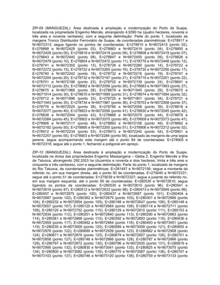 ZIP-09 (MANGUEZAL): Área destinada à ampliação e modernização do Porto de Suape,
localizada na propriedade Engenho Mercês, abrangendo 4,9390 ha (quatro hectares, noventa e
três ares e noventa centiares), com a seguinte delimitação: Parte do ponto 1, localizado às
margens Tronco Distribuidor Ferroviário de Suape, de coordenadas planimétricas: E=278917 e
N=9072313; segue ligando os pontos de coordenadas: E=278910 e N=9072415 (ponto 02),
E=278888 e N=9072429 (ponto 03), E=278863 e N=9072419 (ponto 04), E=278850 e
N=9072428 (ponto 05), E=278819 e N=9072418 (ponto 06), E=278808 e N=9072419 (ponto 07),
E=278843 e N=9072440 (ponto 08), E=278847 e N=9072450 (ponto 09), E=278826 e
N=9072478 (ponto 10), E=278804 e N=9072472 (ponto 11), E=278779 e N=9072448 (ponto 12),
E=278741 e N=9072355 (ponto 13), E=278728 e N=9072280 (ponto 14), E=278722 e
N=9072272 (ponto 15), E=278722 e N=9072265 (ponto 16), E=278735 e N=9072256 (ponto 17),
E=278740 e N=9072242 (ponto 18), E=278732 e N=9072216 (ponto 19), E=278747 e
N=9072204 (ponto 20), E=278732 e N=9072197 (ponto 21), E=278719 e N=9072201 (ponto 22),
E=278701 e N=9072186 (ponto 23), E=278702 e N=9072139 (ponto 24), E=278691 e
N=9072112 (ponto 25), E=278682 e N=9072056 (ponto 26), E=278683 e N=9071993 (ponto 27),
E=278675 e N=9071966 (ponto 28), E=278679 e N=9071945 (ponto 29), E=278675 e
N=9071914 (ponto 30), E=278670 e N=9071899 (ponto 31), E=278674 e N=9071894 (ponto 32),
E=278712 e N=9071896 (ponto 33), E=278720 e N=9071901 (ponto 34), E=278721 e
N=9071943 (ponto 35), E=278734 e N=9071987 (ponto 36), E=278753 e N=9072008 (ponto 37),
E=278776 e N=9072025 (ponto 38), E=278785 e N=9072058 (ponto 39), E=278818 e
N=9072077 (ponto 40), E=278823 e N=9072056 (ponto 41), E=278830 e N=9072045 (ponto 42),
E=278838 e N=9072044 (ponto 43), E=278868 e N=9072079 (ponto 44), E=278879 e
N=9072084 (ponto 45), E=278902 e N=9072070 (ponto 46), E=278909 e N=9072073 (ponto 47),
E=278906 e N=9072117 (ponto 48), E=278893 e N=9072156 (ponto 49), E=278892 e
N=9072182 (ponto 50), E=278895 e N=9072200 (ponto 51), E=278906 e N=9072212 (ponto 52),
E=278912 e N=9072234 (ponto 53), E=278913 e N=9072245 (ponto 54), E=278901 e
N=9072257 (ponto 55), E=278903 e N=9072284 (ponto 56), localizado às margens de uma lagoa
perene; segue acompanhando esta margem até o ponto 84 de coordenadas: E=278905 e
N=9072318; segue até o ponto 1, fechando a poligonal em apreço.

ZIP-10 (MANGUEZAL): Área destinada à ampliação e modernização do Porto de Suape,
localizada na divisa das propriedades Engenho Massangana – Gleba 2, Engenho Mercês e Ilha
de Tatuoca, abrangendo 292,3353 ha (duzentos e noventa e dois hectares, trinta e três ares e
cinquenta e três centiares), com a seguinte delimitação: Parte do ponto 1, localizado às margens
do Rio Tatuoca, de coordenadas planimétricas: E=281447 e N=9072156; segue a montante do
referido rio, em sua margem direita, até o ponto 50 de coordenadas: E=279045 e N=9072331;
segue até o ponto 51 de coordenadas: E=279039 e N=9072327; segue a jusante do referido rio,
em sua margem esquerda, até o ponto 95 de coordenadas: E=280530 e N=9072610; segue
ligandos os pontos de coordenadas: E=280530 e N=9072610 (ponto 96), E=280541 e
N=9072616 (ponto 97), E=280512 e N=9072633 (ponto 98), E=280473 e N=9072649 (ponto 99),
E=280457 e N=9072675 (ponto 100), E=280437 e N=9072687 (ponto 101), E=280404 e
N=9072687 (ponto 102), E=280362 e N=9072675 (ponto 103), E=280301 e N=9072666 (ponto
104), E=280232 e N=9072654 (ponto 105), E=280188 e N=9072647 (ponto 106), E=280148 e
N=9072657 (ponto 107), E=280120 e N=9072684 (ponto 108), E=280114 e N=9072711 (ponto
109), E=280120 e N=9072752 (ponto 110), E=280129 e N=9072810 (ponto 111), E=280153 e
N=9072834 (ponto 112), E=280201 e N=9072840 (ponto 113), E=280290 e N=9072863 (ponto
114), E=280361 e N=9072868 (ponto 115), E=280392 e N=9072893 (ponto 116), E=280436 e
N=9072959 (ponto 117), E=280462 e N=9072984 (ponto 118), E=280493 e N=9073001 (ponto
119), E=280535 e N=9073009 (ponto 120), E=280589 e N=9073009 (ponto 121), E=280655 e
N=9072976 (ponto 122), E=280690 e N=9072939 (ponto 123), E=280682 e N=9072908 (ponto
124), E=280671 e N=9072876 (ponto 125), E=280679 e N=9072857 (ponto 126), E=280701 e
N=9072858 (ponto 127), E=280746 e N=9072866 (ponto 128), E=280787 e N=9072866 (ponto
129), E=280797 e N=9072872 (ponto 130), E=280796 e N=9072935 (ponto 131), E=280819 e
N=9072995 (ponto 132), E=280830 e N=9073041 (ponto 133), E=280825 e N=9073070 (ponto
134), E=280800 e N=9073082 (ponto 135), E=280770 e N=9073087 (ponto 136), E=280747 e
N=9073103 (ponto 137), E=280746 e N=9073120 (ponto 138), E=280759 e N=9073133 (ponto
 
