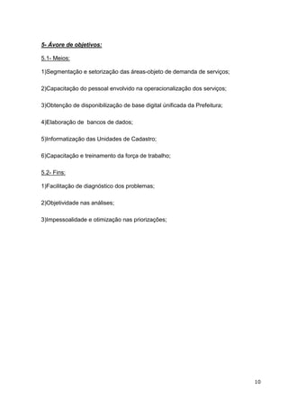 5- Ávore de objetivos:

5.1- Meios:

1)Segmentação e setorização das áreas-objeto de demanda de serviços;

2)Capacitação do pessoal envolvido na operacionalização dos serviços;

3)Obtenção de disponibilização de base digital únificada da Prefeitura;

4)Elaboração de bancos de dados;

5)Informatização das Unidades de Cadastro;

6)Capacitação e treinamento da força de trabalho;

5.2- Fins:

1)Facilitação de diagnóstico dos problemas;

2)Objetividade nas análises;

3)Impessoalidade e otimização nas priorizações;




                                                                          10
 