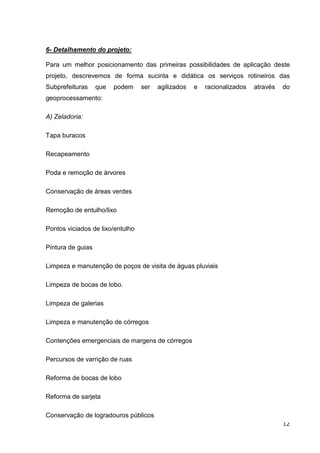 6- Detalhamento do projeto:

Para um melhor posicionamento das primeiras possibilidades de aplicação deste
projeto, descrevemos de forma sucinta e didática os serviços rotineiros das
Subprefeituras     que   podem    ser   agilizados   e   racionalizados   através   do
geoprocessamento:

A) Zeladoria:

Tapa buracos

Recapeamento

Poda e remoção de árvores

Conservação de áreas verdes

Remoção de entulho/lixo

Pontos viciados de lixo/entulho

Pintura de guias

Limpeza e manutenção de poços de visita de águas pluviais

Limpeza de bocas de lobo.

Limpeza de galerias

Limpeza e manutenção de córregos

Contenções emergenciais de margens de córregos

Percursos de varrição de ruas

Reforma de bocas de lobo

Reforma de sarjeta

Conservação de logradouros públicos
                                                                                    12
 