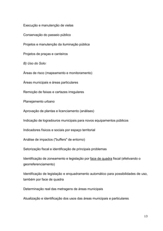 Execução e manutenção de vielas

Conservação do passeio público

Projetos e manutenção da iluminação pública

Projetos de praças e canteiros

B) Uso do Solo:

Áreas de risco (mapeamento e monitoramento)

Áreas municipais e áreas particulares

Remoção de faixas e cartazes irregulares

Planejamento urbano

Aprovação de plantas e licenciamento (análises)

Indicação de logradouros municipais para novos equipamentos públicos

Indicadores físicos e sociais por espaço territorial

Análise de impactos ("buffers" de entorno)

Setorização fiscal e identificação de principais problemas

Identificação de zoneamento e legislação por face de quadra fiscal (efetivando o
georreferenciamento)

Identificação de legislação e enquadramento automático para possibilidades de uso,
também por face de quadra

Determinação real das metragens de áreas municipais

Atualização e identificação dos usos das áreas municipais e particulares




                                                                                   13
 