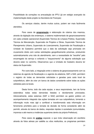 Possibilidade de correções na arrecadação de IPTU (já em estágio avançado da
implementação deste projeto na Secretaria de Finanças)

         Os serviços citados, dentre muitos outros, podem ser mais facilmente
atendidos.

         Para casos de programação e elaboração de roteiros dos mesmos,
através da digitação dos endereços, o sistema implementado de geoprocessamento
em cada unidade operacional (Supervisão Técnica de Limpeza Pública, Supervisão
Técnica de Manutenção, Supervisão de Projetos e Obras, Supervisão Técnica de
Planejamento Urbano, Supervisão de Licenciamento, Supervisão de Fiscalização e
Unidade de Cadastro) permitirá que a data da solicitação seja priorizada em
cruzamento direto com outras solicitações geograficamente próximas, produzindo
automaticamente uma rota de atendimento, sem a necessidade de "escolha" pelo
encarregado do serviço e evitando o "esquecimento" de alguma solicitação que
deveria estar no caminho. Observemos que a Unidade de Cadastro deveria ter
status de Supervisão.

         Por outro lado, a integração entre o sistema de geoprocessamento com os
sistemas de agenda da fiscalização e o agenda da zeladoria, SAF e SAZ, permitem
o registro de todas as demandas solicitadas e geradas para cada local da
subprefeitura, além de criar um banco de dados consistente sobre todas as ações
adotadas para os locais.

         Desta forma, todo dia cada equipe, e seus responsáveis, tem de forma
sistemática   todas     estas   demandas   listadas   e   devidamente   priorizadas.
Adicionalmente, estes sistemas (SAF e SAZ) permitem ao gestor público um
acompanhamento integrado das ações tomadas em sua subprefeitura, tornando a
informação muito mais ágil e confiável e transformando esta informação em
ferramenta prioritária para a tomada de decisão de forma consistente além de
permitir, através do banco de dados, respostas rápidas à sociedade (comunidades,
imprensa e até mesmo a instâncias superiores dentro da própria Prefeitura).

         Para casos de análise espacial, o que inclui observação em escritório
através de fotos aéreas por satélite ou vôos restituídos, os programas permitem

                                                                                 14
 