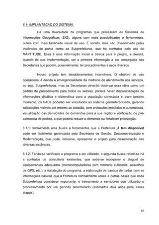 6.1- IMPLANTAÇÃO DO SISTEMA:

           Há uma diversidade de programas que processam os Sistemas de
Informações Geográficas (SIG), alguns com mais possibilidades e ferramentas,
outros com mais facilidade visual de uso. É sabido, mas não disseminado pelas
instâncias de ponta como as Subprefeituras, que há contratos pelo uso do
MAPTITUDE. Essa é uma informação inicial e básica para o projeto, e deverá,
quando de sua implementação, ser a primeira informação a ser conseguida nas
Secretarias que podem, possivelmente, ter procedimentos e usos diversos.

           Nosso projeto tem desdobramentos incontáveis. O objetivo de uso
operacional é devido à emergencialidade da melhoria do atendimento aos serviços,
ou seja, Subprefeituras, mas as Secretarias deverão observar essa idéia como um
padrão de procedimento para todos os setores, poderá haver disponibilização de
informações didática e sistemática para a população conectada e, num terceiro
momento, os SACs poderão ser vinculados ao sistema georreferenciado, gerando
solicitações visíveis até mesmo ao cidadão, com protocolos imediatos e automáticos,
visualização das densidades de demandas para a sua região e verificação de pré-
existencia de pedido, o que poderá reduzir a demando ou fortalecer priorização.

6.1.1: Inicialmente uma busca a ferramentas que a Prefeitura já tem disponível
pode ser facilmente gerenciada pela Secretaria de Gestão, Desburocratização e
Modernização, que pode, inclusive, apresentar o projeto para disseminação nas
diversas instâncias.

6.1.2: Tendo-se verificado o programa a ser utilizado, a segunda busca referir-se há
a contratos de consultoria existentes, que sabe-se incorporar o aluguel de
equipamentos adequados (microcomputadores com memória suficiente, aparelhos
de GPS, etc.), a instalação do programa, a elaboração de bancos de dados com as
informações básicas que a Prefeitura normalmente utiliza e outras bases que cada
Subprefeitura considerar importante, e treinamento a servidores que utilizarão o
processamento por um período determinado (estimados dois anos para essas
etapas).




                                                                                  16
 