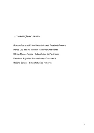 1- COMPOSIÇÃO DO GRUPO:



Gustavo Camargo Pinto - Subprefeitura da Capela do Socorro

Marcio Luiz da Silva Monaco - Subprefeitura Butantã

Mônica Moraes Pessoa - Subprefeitura de Parelheiros

Pauzanias Augusto - Subprefeitura da Casa Verde

Roberto Serrano - Subprefeitura de Pinheiros




                                                             2
 