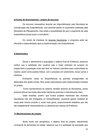 8-Fontes de financiamento - origem de recursos

              Os recursos necessários deverão ser disponibilizados pela Secretaria de
Coordenação das Subprefeituras, com possível aporte no orçamento analisado pela
Secretaria de Planejamento, mas existe a possibilidade de que o orçamento de cada
Subprefeitura possa suprir a consultoria.

              Em sendo de interesse de diversas Secretarias, o programa pode ser
difundido e disponibilizado após a implementação nas Subprefeituras.




9-Stakeholders



              Sendo o atendimento à população o objetivo final da Prefeitura, podemos
instituir que a satisfação dos usuários seja o maior indicador de sucesso do
projeto.Será a população local que dará os maiores subsídios para continuidade do
mesmo, assim como poderá indicar, com o processo em andamento, novos rumos e
diretrizes.
              Entretanto, serão as Subprefeituras os grandes protagonistas da
efetividade das ações iniciais. Elas serão responsáveis pela implementação imediata
do projeto.
              Como mantenedores do sistema, também teremos as Secretarias, sendo
possível afirmar que todas elas terão interfaces possíveis e intensamente úteis.
              Cabe ressaltar, porém, que muitos projetos individuais das diversas
Secretarias não são divulgados ou compartilhados, causando gastos múltiplos às
vezes pelo mesmo produto e, ainda mais grave, proporcionando trabalhos que não
são integralmente intercambiáveis ou utilizáveis por setores da Prefeitura.



11-Monitoramento do projeto



              Ainda tendo sob perspectiva o objetivo final do projeto, atendimento
condizente às demandas da cidade, sabemos que é a satisfação da população que

                                                                                   20
 