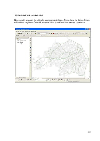 EXEMPLOS VISUAIS DE USO

No exemplo a seguir, foi utilizado o programa ArcMap. Com a base de dados, foram
utilizados a região do Butantã, sistema viário e os Caminhos Verdes projetados:




                                                                              22
 