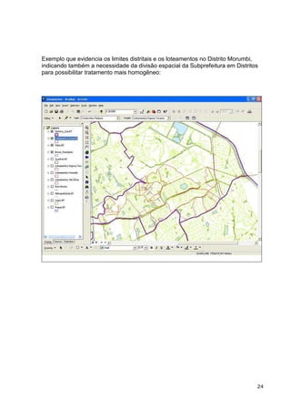 Exemplo que evidencia os limites distritais e os loteamentos no Distrito Morumbi,
indicando também a necessidade da divisão espacial da Subprefeitura em Distritos
para possibilitar tratamento mais homogêneo:




                                                                                24
 