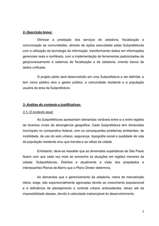 2- Descrição breve:

          Otimizar    a   prestação   dos   serviços   de   zeladoria,   fiscalização   e
comunicação às comunidades, através de ações executadas pelas Subprefeituras
com a utilização da tecnologia da informação, transformando dados em informações
gerenciais reais e confiáveis, com a implementação de ferramentas padronizadas de
geoprocessamento e sistemas de fiscalização e de zeladoria, criando banco de
dados unificado.

          O projeto piloto será desenvolvido em uma Subprefeitura a ser definida, e
tem como público alvo o gestor público, a comunidade residente e a população
usuária da área da Subprefeitura.




3- Análise do contexto e justificativas:

3.1- O contexto atual:

          As Subprefeituras apresentam demandas variáveis entre si e entre regiões
de diversos níveis de abrangência geográfica. Cada Subprefeitura tem dimensões
municipais no comparativo federal, com os consequentes problemas ambientais, de
mobilidade, de uso do solo urbano, segurança, topografia social e qualidade de vida
da população residente e/ou que transita e se utiliza da cidade.

          Entretanto, deve-se ressaltar que as dimensões superlativas de São Paulo
fazem com que cada vez mais se concentre as atuações em regiões menores da
cidade: Subprefeituras, Distritos e atualmente a visão dos propalados e
interessantes Planos de Bairro que o Plano Diretor determina.

          As demandas que o gerenciamento da zeladoria, rotina de manutenção
diária, exige, são exponencialmente agravadas devido ao crescimento populacional
e à deficiência de planejamento e controle urbano antecedentes, talvez até da
impossibilidade desses, devido à velocidade inalcançável do desenvolvimento.




                                                                                        3
 