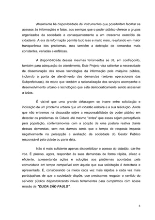 Atualmente há disponibilidade de instrumentos que possibilitam facilitar os
acessos às informações e fatos, aos serviços que o poder público oferece a grupos
organizados da sociedade e consequentemente a um crescente exercício da
cidadania. A era da informação permite tudo isso e muito mais, resultando em maior
transparência dos problemas, mas também a detecção de demandas mais
constantes, variadas e enfáticas.

           A disponibilidade dessas mesmas ferramentas se dá, em contraponto,
também para adequação do atendimento. Este Projeto visa salientar a necessidade
de disseminação das novas tecnologias da informação pela máquina pública,
incluindo a ponta de atendimento das demandas (setores operacionais das
Subprefeituras), de modo que também a racionalização dos serviços acompanhe o
desenvolvimento urbano e tecnológico que está democraticamente sendo acessível
a todos.

           É visível que uma grande defasagem se insere entre solicitação e
indicação de um problema urbano que um cidadão elabora e a sua resolução. Ainda
que não entremos na discussão sobre a responsabilidade do poder público em
detectar os problemas da Cidade até mesmo "antes" que esses sejam perceptíveis
pela população, contentamo-nos com a adoção de uma postura reativa diante
dessas demendas, sem nos darmos conta que o tempo de resposta impacta
negativamente na percepção e avaliação da sociedade do Gestor Público
responsável pela cidade ou parte dela.

           Não é mais suficiente apenas disponibilizar o acesso do cidadão, dar-lhe
voz. É preciso, agora, responder às suas demandas de forma rápida, eficaz e
eficiente, apresentando ações e soluções aos problemas apontados pela
comunidade em tempo compatível com àquele que sua solicitação é detectada e
apresentada. É, considerando os meios cada vez mais rápidos e cada vez mais
participativos de que a sociedade dispõe, que precisamos resgatar o sentido do
servidor público disponibilizando novas ferramentas para cumprirmos com nossa
missão de "CUIDA SÃO PAULO".




                                                                                    4
 