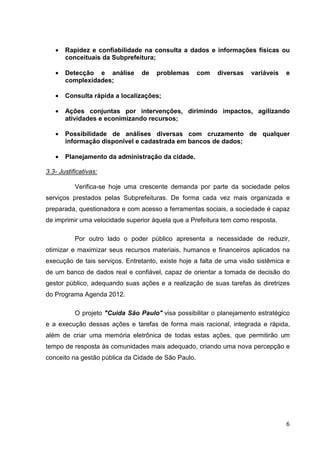 •   Rapidez e confiabilidade na consulta a dados e informações físicas ou
       conceituais da Subprefeitura;

   •   Detecção e análise        de   problemas      com   diversas   variáveis   e
       complexidades;

   •   Consulta rápida a localizações;

   •   Ações conjuntas por intervenções, dirimindo impactos, agilizando
       atividades e econimizando recursos;

   •   Possibilidade de análises diversas com cruzamento de qualquer
       informação disponível e cadastrada em bancos de dados;

   •   Planejamento da administração da cidade.

3.3- Justificativas:

           Verifica-se hoje uma crescente demanda por parte da sociedade pelos
serviços prestados pelas Subprefeituras. De forma cada vez mais organizada e
preparada, questionadora e com acesso a ferramentas sociais, a sociedade é capaz
de imprimir uma velocidade superior àquela que a Prefeitura tem como resposta.

           Por outro lado o poder público apresenta a necessidade de reduzir,
otimizar e maximizar seus recursos materiais, humanos e financeiros aplicados na
execução de tais serviços. Entretanto, existe hoje a falta de uma visão sistêmica e
de um banco de dados real e confiável, capaz de orientar a tomada de decisão do
gestor público, adequando suas ações e a realização de suas tarefas às diretrizes
do Programa Agenda 2012.

           O projeto "Cuida São Paulo" visa possibilitar o planejamento estratégico
e a execução dessas ações e tarefas de forma mais racional, integrada e rápida,
além de criar uma memória eletrônica de todas estas ações, que permitirão um
tempo de resposta às comunidades mais adequado, criando uma nova percepção e
conceito na gestão pública da Cidade de São Paulo.




                                                                                  6
 