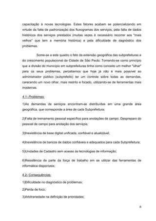 capacitação à novas tecnologias. Estes fatores acabam se potencializando em
virtude da falta de padronização dos fluxogramas dos serviços, pela falta de dados
históricos dos serviços prestados (muitas vezes é necessário recorrer aos "mais
velhos" que tem a memória histórica) e pela dificuldade de dagnóstico dos
problemas.

          Some-se a este quadro o fato da extensão geográfica das subprefeituras e
do crescimento populacional da Cidade de São Paulo. Tomando-se como princípio
que a divisão do município em subprefeituras tinha como conceito um melhor "olhar"
para os seus problemas, percebemos que hoje já não é mais possível ao
administrador público (subprefeito) ter um controle sobre todas as demandas,
carecendo um novo olhar, mais restrito e focado, utilizando-se de ferramentas mais
modernas.

4.1- Problemas:

1)As demandas de serviços encontram-se distribuídas em uma grande área
geográfica, que corresponde a área de cada Subprefeitura;

2)Falta de treinamento pessoal específico para anotações de campo. Despreparo do
pessoal de campo para anotação dos serviços;

3)Inexistência de base digital unificada, confiável e atualizável;

4)Inexistência de bancos de dados confiáveis e adequados para cada Subprefeitura;

5)Unidades de Cadastro sem acesso às tecnologias de informação;

6)Resistência de parte da força de trabalho em se utilizar das ferramentas de
informática disponíveis;

4.2- Consequências:

1)Dificuldade no diagnóstico de problemas;

2)Perda de foco;

3)Arbitrariedade na definição de prioridades;


                                                                                8
 