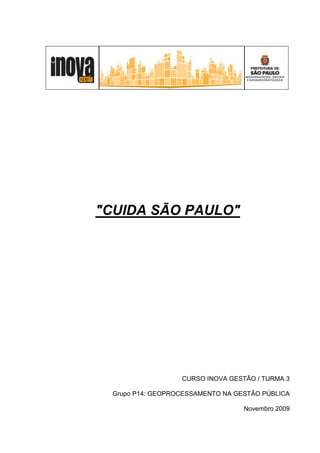 "CUIDA SÃO PAULO"




                   CURSO INOVA GESTÃO / TURMA 3

  Grupo P14: GEOPROCESSAMENTO NA GESTÃO PÚBLICA

                                   Novembro 2009
 