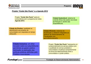 Programa


    Projeto “Cuida São Paulo” e a Agenda 2012


        Projeto “Cuida São Paulo” está em
                                                           Cidade Sustentável: sistema de
        consonância com o programa de metas
                                                           controle eficaz das ações nas áreas
        Agenda 2012.
                                                           de Parques e Jardins das
                                                           Subprefeituras.


 Cidade de Direitos: qualidade no
 atendimento aos anseios da                   Cidade Eficiente: sistemas de
 comunidade com respostas em tempo            fiscalização e zeladoria integrados ao
 adequado.                                    Sistema de Gerenciamento de
                                              Fiscalização com
                                              georreferenciamento.


     Cidade Inclusiva: um olhar                      Projeto “Cuida São Paulo” representa um
     inovador sobre as subprefeituras                comprometimento do serviço público com
     permitindo ao gestor público                    a qualidade do serviço prestado à
     dedicação na aplicação das                      comunidade e mudança comportamental
     políticas públicas definidas pelo               na forma de relacionamento entre a
                                                     comunidade e o poder público.
     Prefeito e sua equipe.


FundapEgap                                       Fundação do Desenvolvimento Administrativo      11
 
