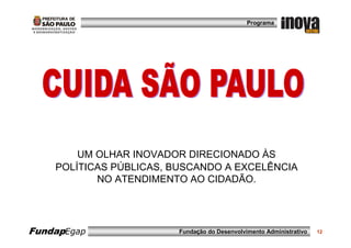 Programa




        UM OLHAR INOVADOR DIRECIONADO ÀS
    POLÍTICAS PÚBLICAS, BUSCANDO A EXCELÊNCIA
           NO ATENDIMENTO AO CIDADÃO.




FundapEgap              Fundação do Desenvolvimento Administrativo   12
 