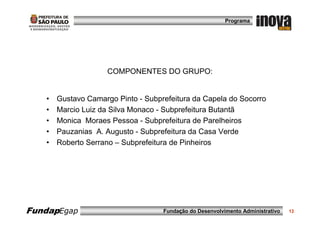 Programa




                     COMPONENTES DO GRUPO:


   •   Gustavo Camargo Pinto - Subprefeitura da Capela do Socorro
   •   Marcio Luiz da Silva Monaco - Subprefeitura Butantã
   •   Monica Moraes Pessoa - Subprefeitura de Parelheiros
   •   Pauzanias A. Augusto - Subprefeitura da Casa Verde
   •   Roberto Serrano – Subprefeitura de Pinheiros




FundapEgap                          Fundação do Desenvolvimento Administrativo   13
 