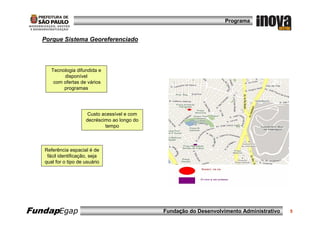 Programa


   Porque Sistema Georeferenciado




      Tecnologia difundida e
           disponível
       com ofertas de vários
           programas




                       Custo acessível e com
                      decréscimo ao longo do
                              tempo



   Referência espacial é de
    fácil identificação, seja
   qual for o tipo de usuário




FundapEgap                                     Fundação do Desenvolvimento Administrativo   5
 