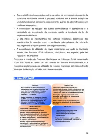•   Que a eficiência desses órgãos sofre os efeitos da morosidade decorrente da
    burocracia institucional desde o processo licitatório até a efetiva entrega da
    unidade habitacional, bem como posteriormente, quando da administração de um
    crédito de longo prazo;
•   A necessidade de redução dos custos administrativos e operacionais e a
    capacidade de investimento do município restrita à incidência da lei de
    responsabilidade fiscal;
•   O alto índice de inadimplência nas carteiras imobiliárias decorrentes dos
    investimentos do município como conseqüência, principalmente, da cultura do
    não pagamento a órgãos públicos com objetivos sociais;
•   A possibilidade de utilização de novos mecanismos por parte do Município
    através das Parcerias Público-Privadas, disciplinada, em especial, pela Lei
    Federal n.º 11.079/2004.
Propomos a criação do Programa Habitacional de Interesse Social denominado
“Com São Paulo eu tenho um lar!” através de Parceria Público-Privada e a
respectiva regulamentação da utilização de recursos municipais por meio do Fundo
Municipal de Habitação – FMH a título de contrapartida.



4. ANÁLISE SWOT

                         FORÇAS                                     FRAQUEZAS
         Possibilidade de utilização de novos        Alto custo dos órgãos públicos para
         mecanismos por parte do Município, por      manutenção do atual modelo habitacional, que
         meio das Parcerias Público-Privadas,        envolve o gerenciamento dos créditos por até
         disciplinadas, em especial, pela Lei        30 anos, por meio de equipes especializadas
         Federal n.º 11.079/2004                     Limitações legais que impedem maior
                                                     agilidade do processo de produção de
         Existe base legal na legislação vigente     moradias (Lei 8.666)
         do FMH para ampliar as alternativas para
         execução da Política Habitacional de        Déficit de recursos orçamentários para
         Interesse Social (Lei n.º 11.632, de        atendimento satisfatório da demanda por
         22/07/94 e Lei n.º 13.425, de 02/09/02      moradia

                     OPORTUNIDADES                                 AMEAÇAS
       Potencializar o atendimento
       habitacional na Cidade de São Paulo              Prejuízos contínuos dos órgãos
       Reduzir, significativamente, os prejuízos        públicos, comprometendo a
       decorrentes de inadimplência e de elevados       autossustentação de projetos
       subsídios em programas de recuperação            habitacionais
       de crédito, viabilizando a autossustentação      Impossibilidade dos órgãos públicos
       de projetos habitacionais                        de atender a necessidade crescente de
       Reduzir, significativamente os custos            produção de moradias
       operacionais e administrativos, em face do
       compartilhamento de responsabilidades com a
       iniciativa privada



                                                                                                    10
 