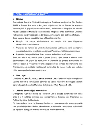 6. DETALHAMENTO DO PROJETO

    Objetivo
Por meio de Parceria Público-Privada entre a Prefeitura Municipal de São Paulo –
PMSP e Bancos Parceiros, o Programa objetiva ampliar as formas de acesso à
moradia para a população de menor renda, fomentando a ocupação de imóveis
novos e usados no Município e viabilizando a integração entre as Políticas Urbana e
Habitacional nas diversas regiões da Cidade, em conjunto com as Subprefeituras.
Essa parceria deverá possibilitar que o Município obtenha:
•   Redução dos custos administrativos em relação aos seus Programas
    habitacionais já implantados;
•   Ampliação do número de unidades habitacionais viabilizadas com os mesmos
    recursos atualmente investidos nos demais Programas habitacionais em vigor;
•   Ampliação da capacidade de financiamento às famílias beneficiárias.
Além de reduzir os custos para o poder público, que passa a exercer mais
objetivamente um papel de formulador e promotor da política habitacional de
interesse social, o Programa dobrará a capacidade de tomada de empréstimo para
financiamento da unidade habitacional às famílias de menor renda que poderão
obter sua moradia digna em curto prazo.

    Base Legal
O Projeto “COM SÃO PAULO EU TENHO UM LAR!” terá base legal na legislação
vigente do FMH e formalização por meio de Voto e respectiva Resolução a serem
aprovados pelo Conselho Municipal de Habitação (Vide Anexos II e III).


    Critérios para Seleção da Demanda
O Programa “Com São Paulo eu Tenho um Lar!” é dirigido às famílias com renda
entre 3 e 6 salários mínimos, que componham a demanda dos Programas da
Política Municipal de Habitação.
Só deverão fazer parte da demanda famílias ou pessoas que não sejam proprietá-
rias, promitentes compradoras, cessionárias, e promitente cessionárias dos direitos
de aquisição do regular domínio útil de outro imóvel residencial.




                                                                                  12
 