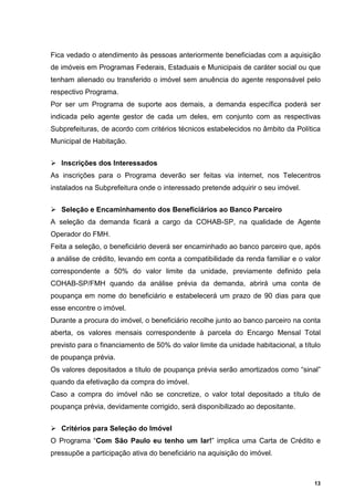 Fica vedado o atendimento às pessoas anteriormente beneficiadas com a aquisição
de imóveis em Programas Federais, Estaduais e Municipais de caráter social ou que
tenham alienado ou transferido o imóvel sem anuência do agente responsável pelo
respectivo Programa.
Por ser um Programa de suporte aos demais, a demanda específica poderá ser
indicada pelo agente gestor de cada um deles, em conjunto com as respectivas
Subprefeituras, de acordo com critérios técnicos estabelecidos no âmbito da Política
Municipal de Habitação.


   Inscrições dos Interessados
As inscrições para o Programa deverão ser feitas via internet, nos Telecentros
instalados na Subprefeitura onde o interessado pretende adquirir o seu imóvel.


   Seleção e Encaminhamento dos Beneficiários ao Banco Parceiro
A seleção da demanda ficará a cargo da COHAB-SP, na qualidade de Agente
Operador do FMH.
Feita a seleção, o beneficiário deverá ser encaminhado ao banco parceiro que, após
a análise de crédito, levando em conta a compatibilidade da renda familiar e o valor
correspondente a 50% do valor limite da unidade, previamente definido pela
COHAB-SP/FMH quando da análise prévia da demanda, abrirá uma conta de
poupança em nome do beneficiário e estabelecerá um prazo de 90 dias para que
esse encontre o imóvel.
Durante a procura do imóvel, o beneficiário recolhe junto ao banco parceiro na conta
aberta, os valores mensais correspondente à parcela do Encargo Mensal Total
previsto para o financiamento de 50% do valor limite da unidade habitacional, a título
de poupança prévia.
Os valores depositados a título de poupança prévia serão amortizados como “sinal”
quando da efetivação da compra do imóvel.
Caso a compra do imóvel não se concretize, o valor total depositado a título de
poupança prévia, devidamente corrigido, será disponibilizado ao depositante.


   Critérios para Seleção do Imóvel
O Programa “Com São Paulo eu tenho um lar!” implica uma Carta de Crédito e
pressupõe a participação ativa do beneficiário na aquisição do imóvel.



                                                                                    13
 