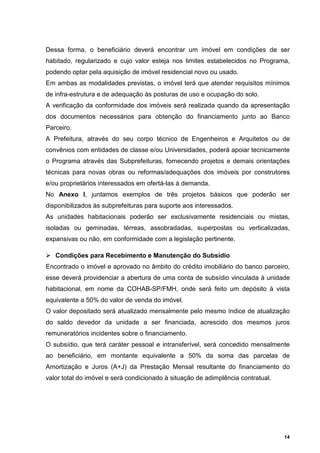 Dessa forma, o beneficiário deverá encontrar um imóvel em condições de ser
habitado, regularizado e cujo valor esteja nos limites estabelecidos no Programa,
podendo optar pela aquisição de imóvel residencial novo ou usado.
Em ambas as modalidades previstas, o imóvel terá que atender requisitos mínimos
de infra-estrutura e de adequação às posturas de uso e ocupação do solo.
A verificação da conformidade dos imóveis será realizada quando da apresentação
dos documentos necessários para obtenção do financiamento junto ao Banco
Parceiro.
A Prefeitura, através do seu corpo técnico de Engenheiros e Arquitetos ou de
convênios com entidades de classe e/ou Universidades, poderá apoiar tecnicamente
o Programa através das Subprefeituras, fornecendo projetos e demais orientações
técnicas para novas obras ou reformas/adequações dos imóveis por construtores
e/ou proprietários interessados em ofertá-las à demanda.
No Anexo I, juntamos exemplos de três projetos básicos que poderão ser
disponibilizados às subprefeituras para suporte aos interessados.
As unidades habitacionais poderão ser exclusivamente residenciais ou mistas,
isoladas ou geminadas, térreas, assobradadas, superpostas ou verticalizadas,
expansivas ou não, em conformidade com a legislação pertinente.

   Condições para Recebimento e Manutenção do Subsídio
Encontrado o imóvel e aprovado no âmbito do crédito imobiliário do banco parceiro,
esse deverá providenciar a abertura de uma conta de subsídio vinculada à unidade
habitacional, em nome da COHAB-SP/FMH, onde será feito um depósito à vista
equivalente a 50% do valor de venda do imóvel.
O valor depositado será atualizado mensalmente pelo mesmo índice de atualização
do saldo devedor da unidade a ser financiada, acrescido dos mesmos juros
remuneratórios incidentes sobre o financiamento.
O subsídio, que terá caráter pessoal e intransferível, será concedido mensalmente
ao beneficiário, em montante equivalente a 50% da soma das parcelas de
Amortização e Juros (A+J) da Prestação Mensal resultante do financiamento do
valor total do imóvel e será condicionado à situação de adimplência contratual.




                                                                                  14
 