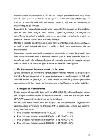Caracterizado o atraso superior a 120 dias de qualquer parcela do financiamento do
imóvel, bem como a inadimplência de qualquer outra condição estabelecida no
contrato, o subsídio será automaticamente suspenso até que se restabeleça a
situação regular do contrato.
No período de inadimplência caracterizada, as prestações mensais serão emitidas e
devidas pelo valor integral, sem subsídio, após regularização e resgate da
adimplência contratual, o subsídio volta a ser concedido mensalmente a partir da
prestação do mês subseqüente ao da regularização.
Mantida a situação de adimplência, o valor correspondente ao subsídio não utilizado
no período de inadimplência será concedido no final, para amortização total do
financiamento.
No caso de rescisão contratual e respectiva reintegração de posse da unidade, esta
será recomercializada com a demanda indicada pela COHAB-SP/FMH, com sub-
rogação do saldo não utilizado da conta de subsídio, apenas na hipótese do seu
valor de revenda ser menor ou igual ao limite estabelecido no Programa.

    Monitoramento e Acompanhamento do Programa
Após a assinatura do instrumento contratual com o Banco Parceiro e a ocupação do
imóvel, o Programa contará com o acompanhamento e monitoramento da COHAB-
SP/FMH através de prestação de contas mensal através da qual será possível o
acompanhamento da evolução do financiamento e da utilização mensal do subsídio.

    Condições de Financiamento
O valor do imóvel não poderá ser superior a R$ 80.000,00 (oitenta mil reais), valor a
ser corrigido anualmente pelo Índice de Preços ao Consumidor medido pela FIPE
(IPC-FIPE) ou outro índice legal que venha substituí-lo.
Os recursos serão distribuídos em função das disponibilidades orçamentárias
aprovadas para o Programa no âmbito do FMH e obedecerão, sempre que possível,
a seguinte destinação:
•   Para Unidades Habitacionais até R$ 50.000              = 15%
•   Para Unidades Habitacionais de R$ 50.001 a R$ 60.000 = 18%
•   Para Unidades Habitacionais de R$ 60.001 a R$ 70.000 = 31%
•   Para Unidades Habitacionais de R$ 70.001 a R$ 80.000 = 36%




                                                                                   15
 