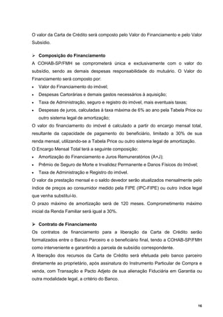 O valor da Carta de Crédito será composto pelo Valor do Financiamento e pelo Valor
Subsídio.

    Composição do Financiamento
A COHAB-SP/FMH se comprometerá única e exclusivamente com o valor do
subsídio, sendo as demais despesas responsabilidade do mutuário. O Valor do
Financiamento será composto por:
•   Valor do Financiamento do imóvel;
•   Despesas Cartorárias e demais gastos necessários à aquisição;
•   Taxa de Administração, seguro e registro do imóvel, mais eventuais taxas;
•   Despesas de juros, calculadas à taxa máxima de 6% ao ano pela Tabela Price ou
    outro sistema legal de amortização;
O valor do financiamento do imóvel é calculado a partir do encargo mensal total,
resultante da capacidade de pagamento do beneficiário, limitado a 30% de sua
renda mensal, utilizando-se a Tabela Price ou outro sistema legal de amortização.
O Encargo Mensal Total terá a seguinte composição:
•   Amortização do Financiamento e Juros Remuneratórios (A+J);
•   Prêmio de Seguro de Morte e Invalidez Permanente e Danos Físicos do Imóvel;
•   Taxa de Administração e Registro do imóvel.
O valor da prestação mensal e o saldo devedor serão atualizados mensalmente pelo
índice de preços ao consumidor medido pela FIPE (IPC-FIPE) ou outro índice legal
que venha substituí-lo.
O prazo máximo de amortização será de 120 meses. Comprometimento máximo
inicial da Renda Familiar será igual a 30%.

    Contrato de Financiamento
Os contratos de financiamento para a liberação da Carta de Crédito serão
formalizados entre o Banco Parceiro e o beneficiário final, tendo a COHAB-SP/FMH
como interveniente e garantindo a parcela de subsídio correspondente.
A liberação dos recursos da Carta de Crédito será efetuada pelo banco parceiro
diretamente ao proprietário, após assinatura do Instrumento Particular de Compra e
venda, com Transação e Pacto Adjeto de sua alienação Fiduciária em Garantia ou
outra modalidade legal, a critério do Banco.




                                                                                    16
 