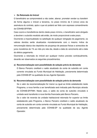 Da Retomada do Imóvel
O beneficiário se comprometerá a não ceder, alienar, prometer vender ou transferir
de forma alguma o imóvel a terceiros, no prazo mínimo de 5 (cinco) anos da
assinatura do contrato, após o que só poderá ser feito com expresso consentimento
da COHAB-SP/FMH.
Caso ocorra a transferência dentro deste prazo mínimo, o beneficiário será obrigado
a devolver o subsídio recebido até então, de modo proporcional a este prazo.
Ocorrendo a impontualidade na satisfação de qualquer obrigação de pagamento, os
valores devidos serão atualizados monetariamente com o mesmo índice de
remuneração básica dos depósitos de poupança de pessoas físicas e acrescidos de
juros moratórios de 1% ao mês pro rata dia, desde a data do vencimento até a data
do efetivo pagamento.
Ocorrendo a retomada do imóvel por qualquer motivo previsto contratualmente,
deverão ser observados os seguintes procedimentos:

a) Recomercialização sem possibilidade de seleção prévia da demanda
   O Banco Parceiro creditará o saldo atualizado da conta de subsídio em conta
   corrente vinculada ao Fundo Municipal de Habitação, previamente determinada
   pela COHAB-SP na qualidade de seu Agente Operador.

b) Recomercialização com possibilidade de seleção prévia da demanda
   Se o valor da recomercialização for menor ou igual ao limite estabelecido neste
   Programa, a nova família a ser beneficiada será indicada pelo Município através
   da COHAB-SP/FMH. Neste caso, o saldo da conta de subsídio vinculado à
   unidade será transferido à nova família financiada pelo Banco Parceiro.
   Se o valor de revenda da unidade habitacional retomada for superior ao limite
   estabelecido pelo Programa, o Banco Parceiro creditará o saldo atualizado da
   conta de subsídio em conta corrente vinculada ao Fundo Municipal de Habitação,
   previamente determinada pela COHAB-SP na qualidade de seu Agente
   Operador.




                                                                                 17
 