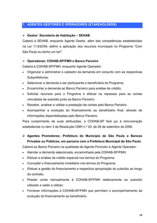 7. AGENTES GESTORES E OPERADORES (STAKEHOLDERS)


    Gestor: Secretaria de Habitação – SEHAB
Caberá à SEHAB, enquanto Agente Gestor, além das competências estabelecidas
na Lei 11.632/94, definir a aplicação dos recursos municipais no Programa “Com
São Paulo eu tenho um lar!”.

    Operadores: COHAB-SP/FMH e Banco Parceiro
Caberá à COHAB-SP/FMH, enquanto Agente Operador:
•   Organizar e administrar o cadastro da demanda em conjunto com as respectivas
    Subprefeituras;
•   Selecionar a demanda a ser participante e beneficiária do Programa;
•   Encaminhar a demanda ao Banco Parceiro para análise de crédito;
•   Solicitar recursos para o Programa e efetuar os repasses para as contas
    vinculadas de subsídio junto ao Banco Parceiro;
•   Receber, analisar e validar a prestação de contas pelo Banco Parceiro;
•   Acompanhar a evolução do financiamento ao beneficiário final, através de
    informações disponibilizadas pelo Banco Parceiro.
Para cumprimento de suas atribuições, a COHAB-SP fará jus à remuneração
estabelecida no item 3 da Resolução CMH n.º 20, de 28 de setembro de 2006.

    Agentes Promotores: Prefeitura do Município de São Paulo e Bancos
    Privados ou Públicos, em parceria com a Prefeitura Municipal de São Paulo
Caberá ao Banco Parceiro na qualidade de Agente Promotor e Agente Operador:
•   Atender a demanda selecionada, encaminhada pela COHAB-SP/FMH;
•   Efetuar a análise de crédito especial nos termos do Programa;
•   Conceder o financiamento imobiliário nos termos do Programa;
•   Efetuar a gestão do financiamento e respectiva apropriação do subsídio ao longo
    do contrato;
•   Prestar conta mensalmente à COHAB-SP/FMH relativamente ao subsídio
    utilizado e saldo a utilizar;
•   Fornecer informações à COHAB-SP/FMH que permitam o acompanhamento da
    evolução do financiamento ao beneficiário.




                                                                                 18
 