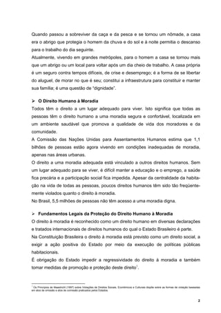 Quando passou a sobreviver da caça e da pesca e se tornou um nômade, a casa
era o abrigo que protegia o homem da chuva e do sol e à noite permitia o descanso
para o trabalho do dia seguinte.
Atualmente, vivendo em grandes metrópoles, para o homem a casa se tornou mais
que um abrigo ou um local para voltar após um dia cheio de trabalho. A casa própria
é um seguro contra tempos difíceis, de crise e desemprego; é a forma de se libertar
do aluguel, de morar no que é seu; constitui a infraestrutura para constituir e manter
sua família; é uma questão de “dignidade”.

     O Direito Humano à Moradia
Todos têm o direito a um lugar adequado para viver. Isto significa que todas as
pessoas têm o direito humano a uma moradia segura e confortável, localizada em
um ambiente saudável que promova a qualidade de vida dos moradores e da
comunidade.
A Comissão das Nações Unidas para Assentamentos Humanos estima que 1,1
bilhões de pessoas estão agora vivendo em condições inadequadas de moradia,
apenas nas áreas urbanas.
O direito a uma moradia adequada está vinculado a outros direitos humanos. Sem
um lugar adequado para se viver, é difícil manter a educação e o emprego, a saúde
fica precária e a participação social fica impedida. Apesar da centralidade da habita-
ção na vida de todas as pessoas, poucos direitos humanos têm sido tão freqüente-
mente violados quanto o direito à moradia.
No Brasil, 5,5 milhões de pessoas não têm acesso a uma moradia digna.

     Fundamentos Legais da Proteção do Direito Humano à Moradia
O direito à moradia é reconhecido como um direito humano em diversas declarações
e tratados internacionais de direitos humanos do qual o Estado Brasileiro é parte.
Na Constituição Brasileira o direito à moradia está previsto como um direito social, a
exigir a ação positiva do Estado por meio da execução de políticas públicas
habitacionais.
É obrigação do Estado impedir a regressividade do direito à moradia e também
tomar medidas de promoção e proteção deste direito1.



1
 Os Princípios de Maastricht (1997) sobre Violações de Direitos Sociais, Econômicos e Culturais dispõe sobre as formas de violação baseadas
em atos de omissão e atos de comissão praticados pelos Estados.



                                                                                                                                         2
 