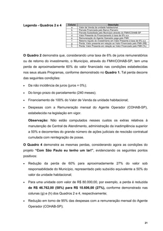 Legenda - Quadros 2 e 4        Coluna                                Descrição
                                 a      Valor de Venda da unidade habitacional
                                 b      Parcela Financiada pelo Banco Parceiro
                                 c      Parcela Subsidiada pelo Município através do FMH/COHAB-SP
                                 d      Valor Presente do Financiamento à taxa de 6% a.a
                                 e      Remuneração do Agente Operador paga pelo FMH
                                  f     Retorno líquido do investimento em Valor Presente à taxa de 6% a.a
                                 g      Perda: Valor presente em relação ao Valor Financiado pelo FMH (R$)
                                 h      Perda: Valor Presente em relação ao Valor Financiado pelo FMH (%)



O Quadro 2 demonstra que, considerando uma taxa de 6% de juros remuneratórios
ou de retorno do investimento, o Município, através do FMH/COHAB-SP, tem uma
perda de aproximadamente 60% do valor financiado nas condições estabelecidas
nos seus atuais Programas, conforme demonstrado no Quadro 1. Tal perda decorre
das seguintes condições:

•   Da não incidência de juros (juros = 0%);

•   Do longo prazo do parcelamento (240 meses);

•   Financiamento de 100% do Valor de Venda da unidade habitacional;

•   Despesas com a Remuneração mensal do Agente Operador (COHAB-SP),
    estabelecida na legislação em vigor.

    Observação: Não estão computados nesses custos os extras relativos à
    manutenção de Central de Atendimento, administração da inadimplência superior
    a 50% e decorrentes do grande número de ações judiciais de rescisão contratual
    cumulada com reintegração de posse.

O Quadro 4 demonstra as mesmas perdas, considerando agora as condições do
projeto “Com São Paulo eu tenho um lar!”, evidenciando os seguintes pontos
positivos:

•   Redução da perda de 60% para aproximadamente 27% do valor sob
    responsabilidade do Município, representado pelo subsídio equivalente a 50% do
    valor da unidade habitacional;

•   Para uma unidade com valor de R$ 80.000,00, por exemplo, a perda é reduzida
    de R$ 46.762,00 (58%) para R$ 10.606,00 (27%), conforme demonstrado nas
    colunas (g) e (h) dos Quadros 2 e 4, respectivamente;

•   Redução em torno de 95% das despesas com a remuneração mensal do Agente
    Operador (COHAB-SP);



                                                                                                        21
 