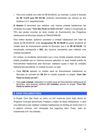 •   Para uma unidade com valor de R$ 80.000,00, por exemplo, a perda é reduzida
    de R$ 13.279 para R$ 631,00, conforme demonstrado nas colunas (e) dos
    Quadros 2 e 4, respectivamente.

O Quadro 5 demonstra que viabilizar uma mesma unidade habitacional nas
condições do projeto “Com São Paulo eu tenho um lar!”, implica a recuperação de
76% das perdas oriundas do atual modelo de financiamento dos Programas
habitacionais do Município através do FMH/CPHAB-SP.

Para melhor elucidar, podemos considerar a unidade habitacional com Valor de
Venda de R$ 80.000,00, onde recuperamos R$ 36.146,00 da perda resultante do
modelo atual de financiamento padrão do Município que é de R$ 46.752,00. Tal
recuperação corresponde a 90% dos recursos necessários para viabilizar uma
unidade equivalente.

Em síntese, os resultados demonstram que o novo modelo proposto através deste
projeto possibilita que os mesmos recursos aplicados no atual modelo padrão de
financiamento habitacional pelo Município viabilizem quase o triplo de unidades
habitacionais equivalente, na metade do prazo, ou seja:

•   Cada R$1,00 aplicado no modelo atual de financiamento habitacional do
    Município se converte em R$ 2,9 no modelo proposto no projeto “Com São
    Paulo eu tenho um lar!”;

•   Para cada unidade viabilizada no modelo atual de financiamento habitacional do
    Município, será possível viabilizar 2,9 unidades através do projeto “Com São
    Paulo eu tenho um lar!”.


9. BASE ORÇAMENTÁRIA

O Projeto “Com São Paulo eu tenho um lar!” insere-se como Ação dentro do
Programa municipal denominado “Projetos e Ações de Apoio Habitacional”, e será
uma alternativa para viabilizar unidades habitacionais às famílias de renda entre 3 e
6 salários mínimos, com otimização dos seguintes itens: Prazo, Valor do
Investimento e N.º de unidades.




                                                                                   22
 