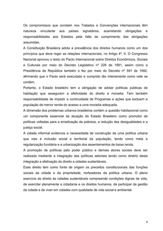 Os compromissos que constam nos Tratados e Convenções internacionais têm
natureza     vinculante   aos   países   signatários,   acarretando   obrigações   e
responsabilidades aos Estados pela falta de cumprimento das obrigações
assumidas.
A Constituição Brasileira adota a prevalência dos direitos humanos como um dos
princípios que deve reger as relações internacionais, no Artigo 4º, II. O Congresso
Nacional aprovou o texto do Pacto Internacional sobre Direitos Econômicos, Sociais
e Culturais por meio do Decreto Legislativo nº 226 de 1991, assim como a
Presidência da República também o fez por meio do Decreto nº 591 de 1992,
afirmando que o Pacto será executado e cumprido tão inteiramente como nele se
contém.
Portanto, o Estado brasileiro tem a obrigação de adotar políticas públicas de
habitação que assegurem a efetividade do direito à moradia. Tem também
responsabilidade de impedir a continuidade de Programas e ações que excluem a
população de menor renda do acesso a uma moradia adequada.
A dimensão dos problemas urbanos brasileiros contém a questão habitacional como
um componente essencial da atuação do Estado Brasileiro como promotor de
políticas voltadas para a erradicação da pobreza, a redução das desigualdades e a
justiça social.
A cidade informal evidencia a necessidade de construção de uma política urbana
que vise à inclusão social e territorial da população, tendo como meta a
regularização fundiária e a urbanização dos assentamentos de baixa renda.
A promoção de políticas pelo poder público e demais atores sociais deve ser
realizada mediante a integração das políticas setoriais tendo como diretriz desta
integração a efetivação do direito a cidades sustentáveis.
Esse direito tem como fonte de origem os preceitos constitucionais das funções
sociais da cidade e da propriedade, norteadores da política urbana. O pleno
exercício do direito às cidades sustentáveis compreende condições dignas de vida,
de exercitar plenamente a cidadania e os direitos humanos, de participar da gestão
da cidade e de viver em cidades com qualidade de vida social e ambiental.




                                                                                   3
 