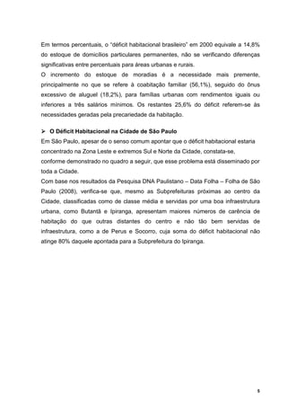 Em termos percentuais, o “déficit habitacional brasileiro” em 2000 equivale a 14,8%
do estoque de domicílios particulares permanentes, não se verificando diferenças
significativas entre percentuais para áreas urbanas e rurais.
O incremento do estoque de moradias é a necessidade mais premente,
principalmente no que se refere à coabitação familiar (56,1%), seguido do ônus
excessivo de aluguel (18,2%), para famílias urbanas com rendimentos iguais ou
inferiores a três salários mínimos. Os restantes 25,6% do déficit referem-se às
necessidades geradas pela precariedade da habitação.

   O Déficit Habitacional na Cidade de São Paulo
Em São Paulo, apesar de o senso comum apontar que o déficit habitacional estaria
concentrado na Zona Leste e extremos Sul e Norte da Cidade, constata-se,
conforme demonstrado no quadro a seguir, que esse problema está disseminado por
toda a Cidade.
Com base nos resultados da Pesquisa DNA Paulistano – Data Folha – Folha de São
Paulo (2008), verifica-se que, mesmo as Subprefeituras próximas ao centro da
Cidade, classificadas como de classe média e servidas por uma boa infraestrutura
urbana, como Butantã e Ipiranga, apresentam maiores números de carência de
habitação do que outras distantes do centro e não tão bem servidas de
infraestrutura, como a de Perus e Socorro, cuja soma do déficit habitacional não
atinge 80% daquele apontada para a Subprefeitura do Ipiranga.




                                                                                   5
 