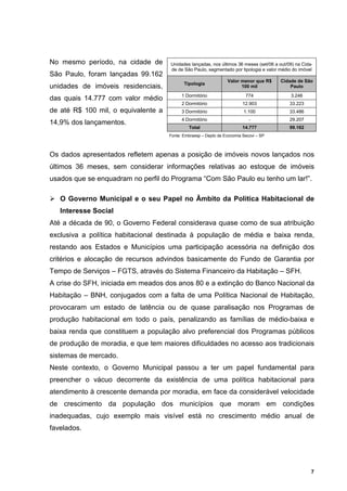 No mesmo período, na cidade de       Unidades lançadas, nos últimos 36 meses (set/06 a out/09) na Cida-
                                     de de São Paulo, segmentado por tipologia e valor médio do imóvel
São Paulo, foram lançadas 99.162
                                                                 Valor menor que R$     Cidade de São
                                            Tipologia
unidades de imóveis residenciais,                                      100 mil              Paulo
                                           1 Dormitório                   774               3.246
das quais 14.777 com valor médio
                                           2 Dormitório                  12.903             33.223
de até R$ 100 mil, o equivalente a         3 Dormitório                  1.100              33.486
                                           4 Dormitório                     -               29.207
14,9% dos lançamentos.
                                              Total                      14.777             99.162
                                     Fonte: Embraesp – Depto de Economia Secovi – SP



Os dados apresentados refletem apenas a posição de imóveis novos lançados nos
últimos 36 meses, sem considerar informações relativas ao estoque de imóveis
usados que se enquadram no perfil do Programa “Com São Paulo eu tenho um lar!”.

   O Governo Municipal e o seu Papel no Âmbito da Política Habitacional de
   Interesse Social
Até a década de 90, o Governo Federal considerava quase como de sua atribuição
exclusiva a política habitacional destinada à população de média e baixa renda,
restando aos Estados e Municípios uma participação acessória na definição dos
critérios e alocação de recursos advindos basicamente do Fundo de Garantia por
Tempo de Serviços – FGTS, através do Sistema Financeiro da Habitação – SFH.
A crise do SFH, iniciada em meados dos anos 80 e a extinção do Banco Nacional da
Habitação – BNH, conjugados com a falta de uma Política Nacional de Habitação,
provocaram um estado de latência ou de quase paralisação nos Programas de
produção habitacional em todo o país, penalizando as famílias de médio-baixa e
baixa renda que constituem a população alvo preferencial dos Programas públicos
de produção de moradia, e que tem maiores dificuldades no acesso aos tradicionais
sistemas de mercado.
Neste contexto, o Governo Municipal passou a ter um papel fundamental para
preencher o vácuo decorrente da existência de uma política habitacional para
atendimento à crescente demanda por moradia, em face da considerável velocidade
de crescimento da população dos municípios que moram em condições
inadequadas, cujo exemplo mais visível está no crescimento médio anual de
favelados.




                                                                                                      7
 