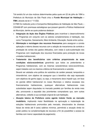 Tal cenário foi um dos motivos determinantes pelos quais em 22 de julho de 1994 a
Prefeitura do Município de São Paulo criou o Fundo Municipal de Habitação –
FMH, através da lei n.º 11.632.
O FMH foi instituído junto à Companhia Metropolitana de Habitação de São Paulo –
COHAB-SP com premissas estratégicas que possam garantir a Política Habitacional
do Município, dentre as quais podemos destacar:
•   Integração da Ação dos Órgãos Públicos para incentivar o desenvolvimento
    de Programas em conjunto com os setores complementares à habitação, tais
    como Transportes, Saneamento, Meio Ambiente, Educação, Saúde entre outros;
•   Otimização e reciclagem dos recursos financeiros para assegurar a correta
    aplicação e retorno desses recursos com a adoção de mecanismos de controle e
    prestação de contas dos gastos efetuados, com vistas à auto-sustentação dos
    Programas com reaplicação dos recursos financiados para produção de novas
    unidades habitacionais;
•   Tratamento dos beneficiários com critérios proporcionais às suas
    condições sócio-econômicas garantindo que todos os pretendentes a
    Programas habitacionais, com as mesmas características sócio-econômicas,
    sejam tratados com os mesmos critérios de financiamento e subsídio.
    Deverá ser adotada uma política de subsídios de caráter pessoal, temporária e
    intransferível, com objetivo de assegurar que o benefício não seja repassado
    com objetivos de ganho (ágio), ou seja, o mecanismo deve impedir que, em face
    do grande déficit habitacional no nosso Município e relativa escassez dos
    financiamentos    habitacionais,   quaisquer   alternativas   habitacionais   mais
    subsidiadas sejam disputadas no mercado paralelo por famílias de renda mais
    alta, provocando a expulsão dos promitentes compradores que, sem outras
    alternativas, voltarão à sua condição original de sub-habitação.
•   Atuação básica da Prefeitura como agente indutor frente ao mercado
    imobiliário, implicando maior flexibilidade na aprovação e implantação de
    soluções habitacionais promovidos pelo mercado, direcionados às diversas
    faixas de renda até 6 (seis) salários mínimos, permitindo a atuação direta do
    poder público na complementação de recursos a fim de possibilitar o acesso às
    famílias com menor capacidade de pagamento;




                                                                                     8
 