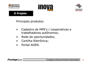 O Projeto


     Principais produtos:

     •   Cadastro de MPE's / cooperativas e
         trabalhadores autônomos;
     •   Rede de oportunidades;
     •   Cartilha Eletrônica;
     •   Portal ADEN.




FundapEgap                  Fundação do Desenvolvimento Administrativo   10
 