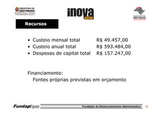 Recursos


     • Custeio mensal total           R$ 49.457,00
     • Custeio anual total            R$ 593.484,00
     • Despesas de capital total      R$ 157.247,00



     Financiamento:
       Fontes próprias previstas em orçamento




FundapEgap                  Fundação do Desenvolvimento Administrativo   12
 