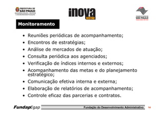 Monitoramento

   • Reuniões periódicas de acompanhamento;
   • Encontros de estratégias;
   • Análise de mercados de atuação;
   • Consulta periódica aos agenciados;
   • Verificação de índices internos e externos;
   • Acompanhamento das metas e do planejamento
     estratégico;
   • Comunicação efetiva interna e externa;
   • Elaboração de relatórios de acompanhamento;
   • Controle eficaz das parcerias e contratos.

FundapEgap                    Fundação do Desenvolvimento Administrativo   14
 