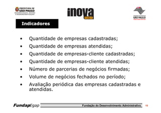 Indicadores


  •   Quantidade de empresas cadastradas;
  •   Quantidade de empresas atendidas;
  •   Quantidade de empresas-cliente cadastradas;
  •   Quantidade de empresas-cliente atendidas;
  •   Número de parcerias de negócios firmadas;
  •   Volume de negócios fechados no período;
  •   Avaliação periódica das empresas cadastradas e
      atendidas.


FundapEgap                 Fundação do Desenvolvimento Administrativo   15
 