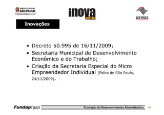 Inovações




    • Decreto 50.995 de 16/11/2009;
    • Secretaria Municipal de Desenvolvimento
      Econômico e do Trabalho;
    • Criação da Secretaria Especial do Micro
      Empreendedor Individual (Folha de São Paulo,
      24/11/2009).




FundapEgap                 Fundação do Desenvolvimento Administrativo   16
 