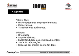 A Agência



       Público Alvo:
       • Micro e pequenos empreendimentos;
       • Cooperativas;
       • Trabalhadores autônomos.

       Enfoque:
       • Orientação;
       • Suporte técnico;
       • Sustentabilidade dos empreendimentos;
       • Troca de informações;
       • Redução dos índices de mortalidade.


FundapEgap                  Fundação do Desenvolvimento Administrativo   2
 