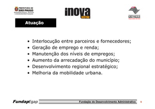Atuação



     •   Interlocução entre parceiros e fornecedores;
     •   Geração de emprego e renda;
     •   Manutenção dos níveis de empregos;
     •   Aumento da arrecadação do município;
     •   Desenvolvimento regional estratégico;
     •   Melhoria da mobilidade urbana.




FundapEgap                   Fundação do Desenvolvimento Administrativo   6
 