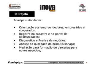 O Projeto

   Principais atividades:

   •   Orientação aos empreendedores, empresários e
       cooperados;
   •   Registro no cadastro e no portal de
       oportunidades;
   •   Diagnóstico e Análise de negócios;
   •   Análise da qualidade do produto/serviço;
   •   Mediação para formação de parcerias para
       novos negócios;



FundapEgap                  Fundação do Desenvolvimento Administrativo   8
 