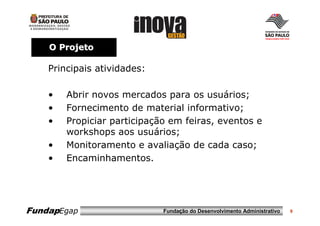 O Projeto

    Principais atividades:

    •   Abrir novos mercados para os usuários;
    •   Fornecimento de material informativo;
    •   Propiciar participação em feiras, eventos e
        workshops aos usuários;
    •   Monitoramento e avaliação de cada caso;
    •   Encaminhamentos.




FundapEgap                   Fundação do Desenvolvimento Administrativo   9
 