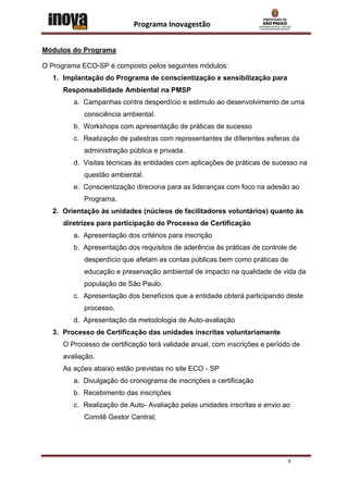 Programa Inovagestão


Módulos do Programa

O Programa ECO-SP é composto pelos seguintes módulos:
  1. Implantação do Programa de conscientização e sensibilização para
     Responsabilidade Ambiental na PMSP
        a. Campanhas contra desperdício e estimulo ao desenvolvimento de uma
           consciência ambiental.
        b. Workshops com apresentação de práticas de sucesso
        c. Realização de palestras com representantes de diferentes esferas da
           administração pública e privada.
        d. Visitas técnicas às entidades com aplicações de práticas de sucesso na
           questão ambiental.
        e. Conscientização direciona para as lideranças com foco na adesão ao
           Programa.
  2. Orientação às unidades (núcleos de facilitadores voluntários) quanto às
     diretrizes para participação do Processo de Certificação
        a. Apresentação dos critérios para inscrição
        b. Apresentação dos requisitos de aderência às práticas de controle de
           desperdício que afetam as contas públicas bem como práticas de
           educação e preservação ambiental de impacto na qualidade de vida da
           população de São Paulo.
        c. Apresentação dos benefícios que a entidade obterá participando deste
           processo.
        d. Apresentação da metodologia de Auto-avaliação
  3. Processo de Certificação das unidades inscritas voluntariamente
     O Processo de certificação terá validade anual, com inscrições e período de
     avaliação.
     As ações abaixo estão previstas no site ECO - SP
        a. Divulgação do cronograma de inscrições e certificação
        b. Recebimento das inscrições
        c. Realização de Auto- Avaliação pelas unidades inscritas e envio ao
           Comitê Gestor Central;




                                                                            9
 
